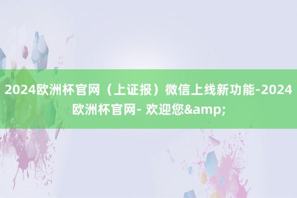 2024欧洲杯官网（上证报）微信上线新功能-2024欧洲杯官网- 欢迎您&