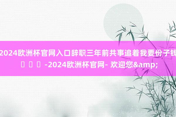 2024欧洲杯官网入口辞职三年前共事追着我要份子钱 ​​​-2024欧洲杯官网- 欢迎您&