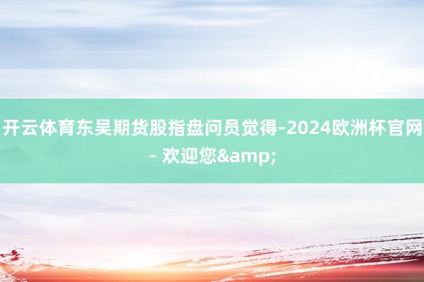 开云体育东吴期货股指盘问员觉得-2024欧洲杯官网- 欢迎您&