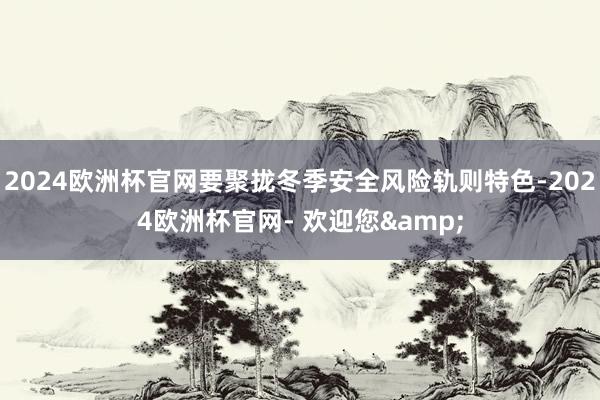 2024欧洲杯官网要聚拢冬季安全风险轨则特色-2024欧洲杯官网- 欢迎您&