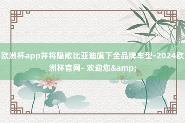 欧洲杯app并将隐敝比亚迪旗下全品牌车型-2024欧洲杯官网- 欢迎您&