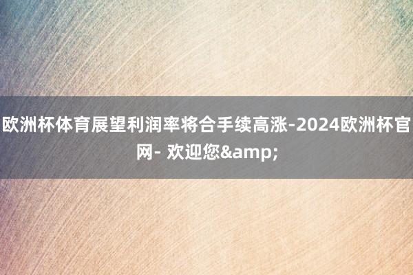 欧洲杯体育展望利润率将合手续高涨-2024欧洲杯官网- 欢迎您&