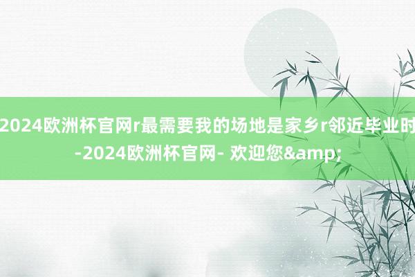 2024欧洲杯官网r最需要我的场地是家乡r邻近毕业时-2024欧洲杯官网- 欢迎您&