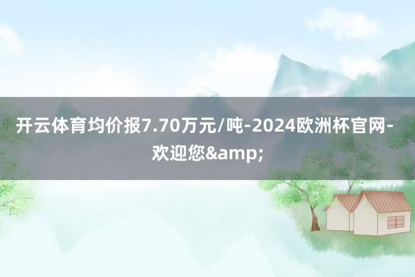 开云体育均价报7.70万元/吨-2024欧洲杯官网- 欢迎您&