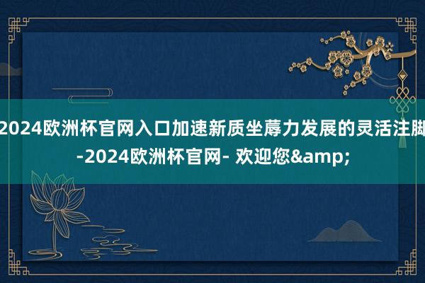 2024欧洲杯官网入口加速新质坐蓐力发展的灵活注脚-2024欧洲杯官网- 欢迎您&