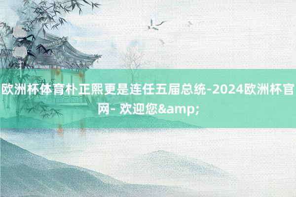 欧洲杯体育朴正熙更是连任五届总统-2024欧洲杯官网- 欢迎您&