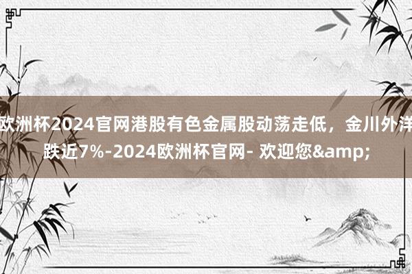 欧洲杯2024官网港股有色金属股动荡走低，金川外洋跌近7%-2024欧洲杯官网- 欢迎您&