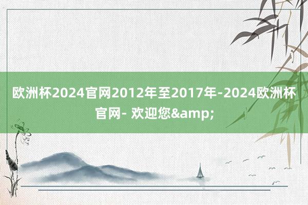 欧洲杯2024官网2012年至2017年-2024欧洲杯官网- 欢迎您&