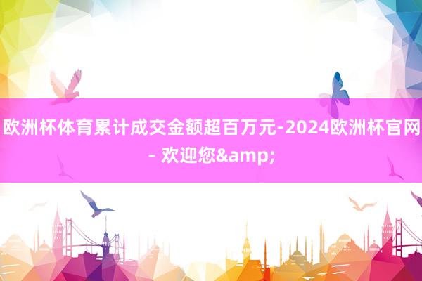 欧洲杯体育累计成交金额超百万元-2024欧洲杯官网- 欢迎您&
