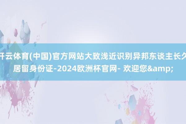 开云体育(中国)官方网站大致浅近识别异邦东谈主长久居留身份证-2024欧洲杯官网- 欢迎您&