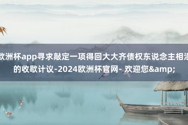 欧洲杯app寻求敲定一项得回大大齐债权东说念主相沿的收歇计议-2024欧洲杯官网- 欢迎您&