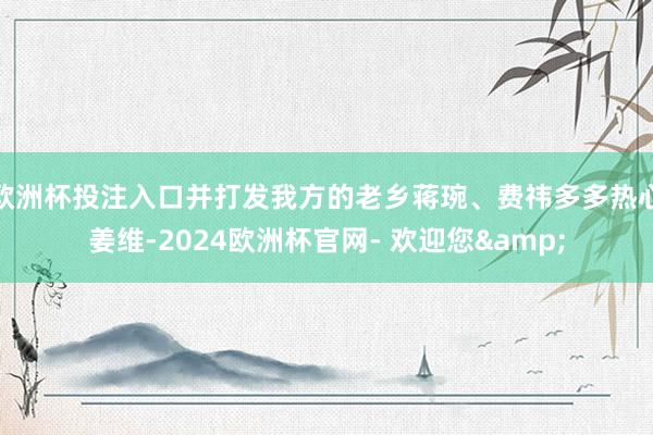欧洲杯投注入口并打发我方的老乡蒋琬、费祎多多热心姜维-2024欧洲杯官网- 欢迎您&