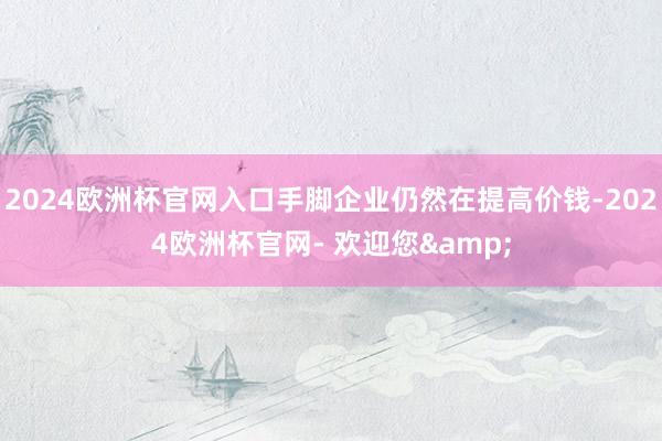 2024欧洲杯官网入口手脚企业仍然在提高价钱-2024欧洲杯官网- 欢迎您&
