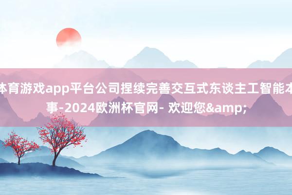 体育游戏app平台公司捏续完善交互式东谈主工智能本事-2024欧洲杯官网- 欢迎您&