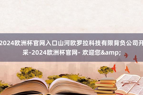 2024欧洲杯官网入口山河欧罗拉科技有限背负公司开采-2024欧洲杯官网- 欢迎您&