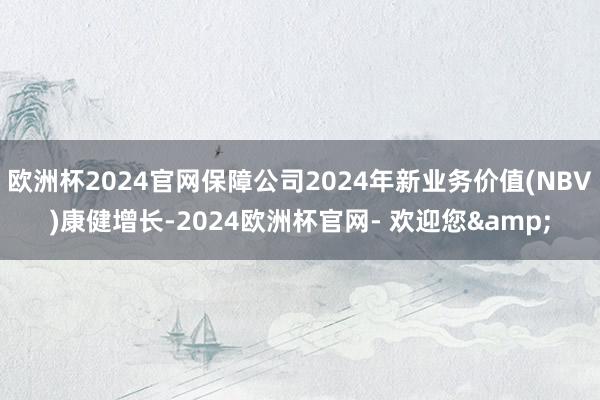 欧洲杯2024官网保障公司2024年新业务价值(NBV)康健增长-2024欧洲杯官网- 欢迎您&