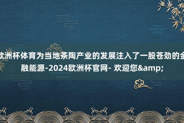 欧洲杯体育为当地茶陶产业的发展注入了一股苍劲的金融能源-2024欧洲杯官网- 欢迎您&