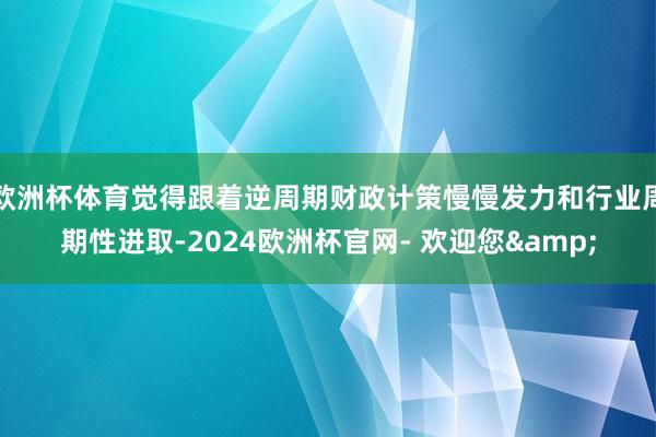 欧洲杯体育觉得跟着逆周期财政计策慢慢发力和行业周期性进取-2024欧洲杯官网- 欢迎您&
