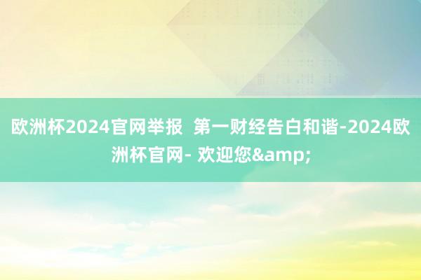 欧洲杯2024官网举报  第一财经告白和谐-2024欧洲杯官网- 欢迎您&