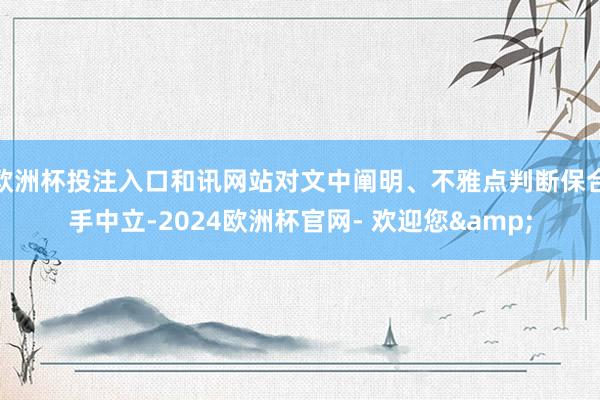 欧洲杯投注入口和讯网站对文中阐明、不雅点判断保合手中立-2024欧洲杯官网- 欢迎您&