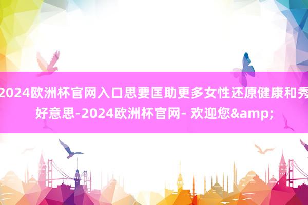 2024欧洲杯官网入口思要匡助更多女性还原健康和秀好意思-2024欧洲杯官网- 欢迎您&
