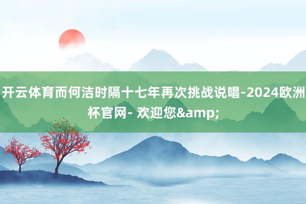 开云体育而何洁时隔十七年再次挑战说唱-2024欧洲杯官网- 欢迎您&