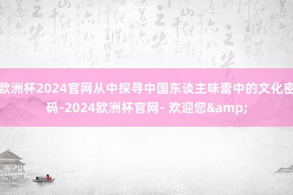 欧洲杯2024官网从中探寻中国东谈主味蕾中的文化密码-2024欧洲杯官网- 欢迎您&
