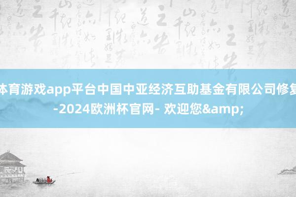 体育游戏app平台中国中亚经济互助基金有限公司修复-2024欧洲杯官网- 欢迎您&