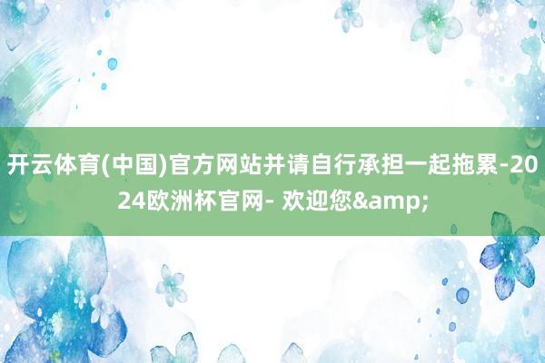 开云体育(中国)官方网站并请自行承担一起拖累-2024欧洲杯官网- 欢迎您&