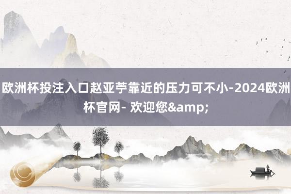 欧洲杯投注入口赵亚苧靠近的压力可不小-2024欧洲杯官网- 欢迎您&