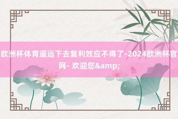 欧洲杯体育遥远下去复利效应不得了-2024欧洲杯官网- 欢迎您&