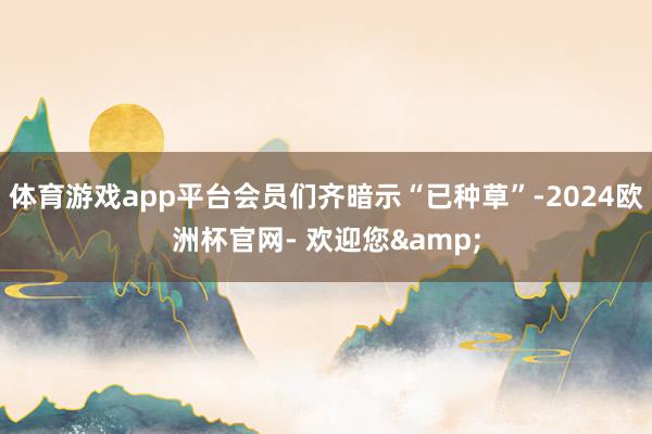 体育游戏app平台会员们齐暗示“已种草”-2024欧洲杯官网- 欢迎您&