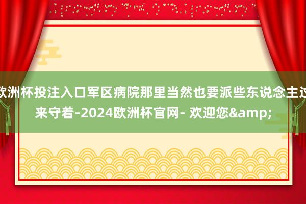 欧洲杯投注入口军区病院那里当然也要派些东说念主过来守着-2024欧洲杯官网- 欢迎您&