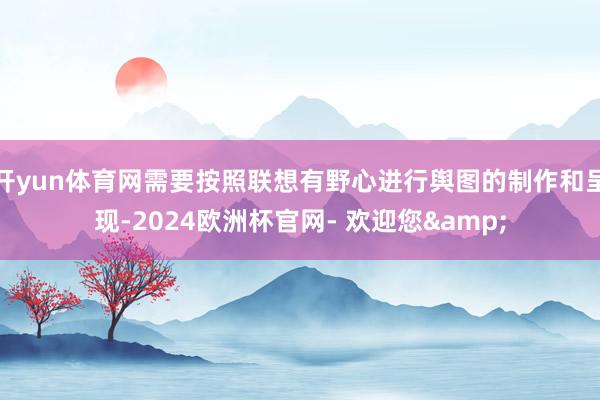 开yun体育网需要按照联想有野心进行舆图的制作和呈现-2024欧洲杯官网- 欢迎您&