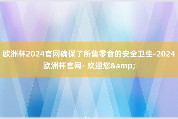 欧洲杯2024官网确保了所售零食的安全卫生-2024欧洲杯官网- 欢迎您&