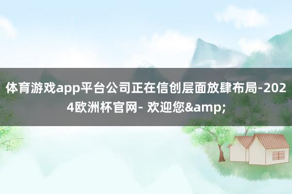 体育游戏app平台公司正在信创层面放肆布局-2024欧洲杯官网- 欢迎您&