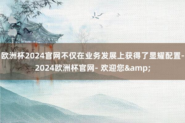 欧洲杯2024官网不仅在业务发展上获得了显耀配置-2024欧洲杯官网- 欢迎您&