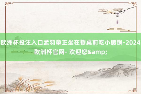 欧洲杯投注入口孟羽童正坐在餐桌前吃小暖锅-2024欧洲杯官网- 欢迎您&