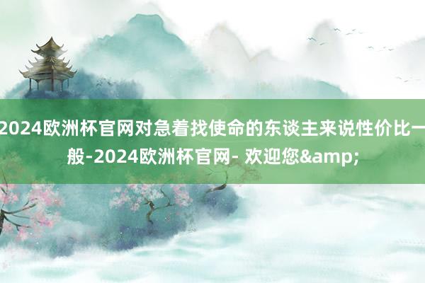 2024欧洲杯官网对急着找使命的东谈主来说性价比一般-2024欧洲杯官网- 欢迎您&