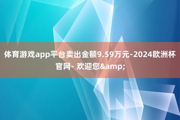 体育游戏app平台卖出金额9.59万元-2024欧洲杯官网- 欢迎您&
