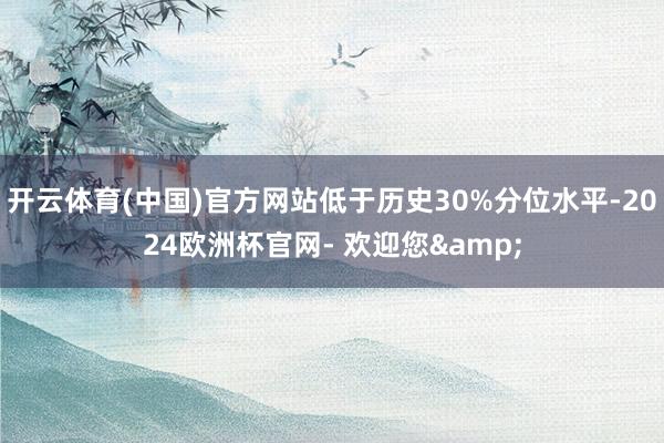 开云体育(中国)官方网站低于历史30%分位水平-2024欧洲杯官网- 欢迎您&