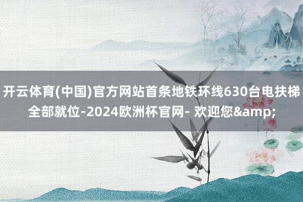 开云体育(中国)官方网站首条地铁环线630台电扶梯全部就位-2024欧洲杯官网- 欢迎您&