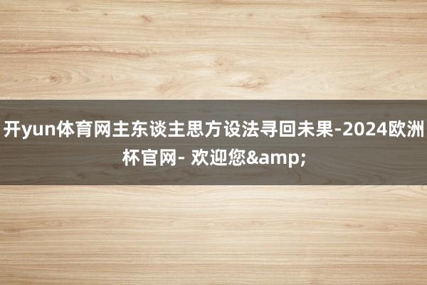 开yun体育网主东谈主思方设法寻回未果-2024欧洲杯官网- 欢迎您&