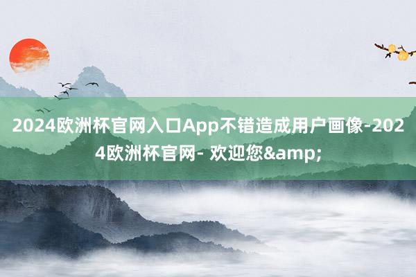 2024欧洲杯官网入口App不错造成用户画像-2024欧洲杯官网- 欢迎您&