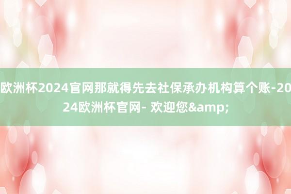 欧洲杯2024官网那就得先去社保承办机构算个账-2024欧洲杯官网- 欢迎您&