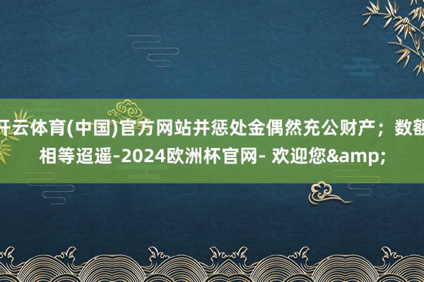 开云体育(中国)官方网站并惩处金偶然充公财产；数额相等迢遥-2024欧洲杯官网- 欢迎您&