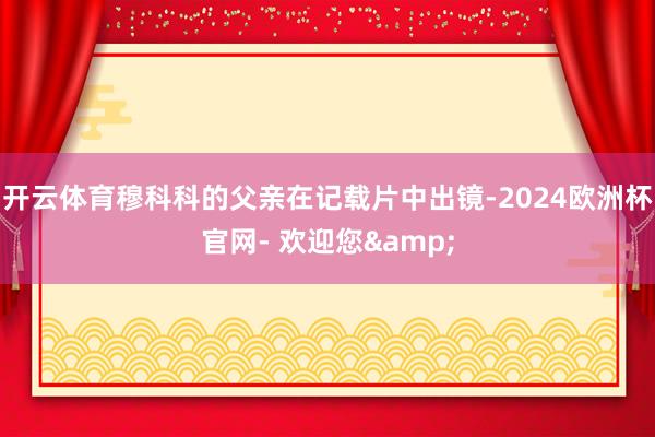 开云体育穆科科的父亲在记载片中出镜-2024欧洲杯官网- 欢迎您&