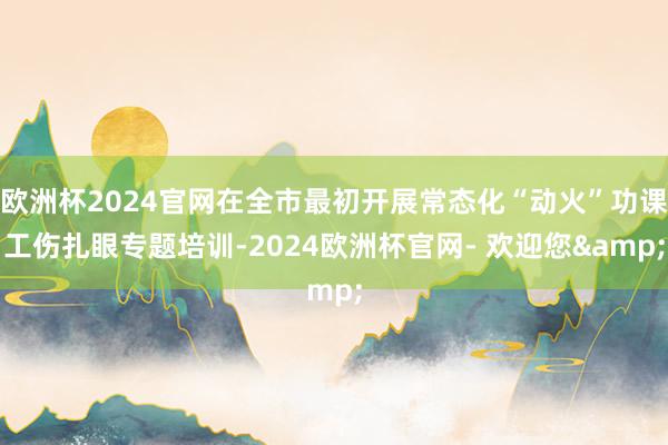 欧洲杯2024官网在全市最初开展常态化“动火”功课工伤扎眼专题培训-2024欧洲杯官网- 欢迎您&