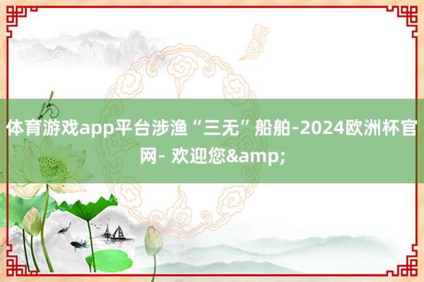体育游戏app平台　　涉渔“三无”船舶-2024欧洲杯官网- 欢迎您&
