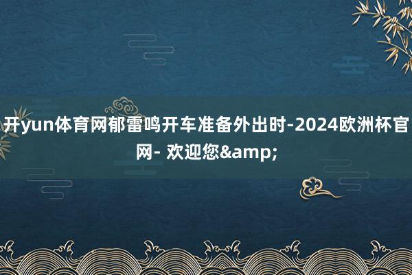 开yun体育网郁雷鸣开车准备外出时-2024欧洲杯官网- 欢迎您&
